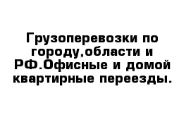 Грузоперевозки по городу,области и РФ.Офисные и домой квартирные переезды. 